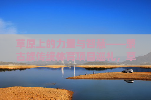 草原上的力量与智慧——蒙古族传统体育项目巡礼，草原上的力量与智慧——蒙古族传统体育巡礼