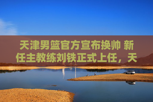 天津男篮官方宣布换帅 新任主教练刘铁正式上任,天津男篮官方宣布换帅 刘铁正式上任 天津男篮官方宣布换帅 新任主教练刘铁正式上任,天津男篮官方宣布换帅 刘铁正式上任