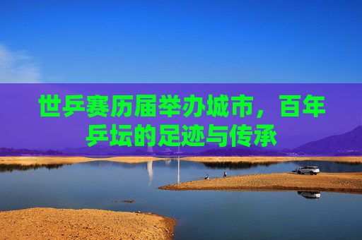 世乒赛历届举办城市,百年乒坛的足迹与传承 世乒赛历届举办城市,百年乒坛的足迹与传承