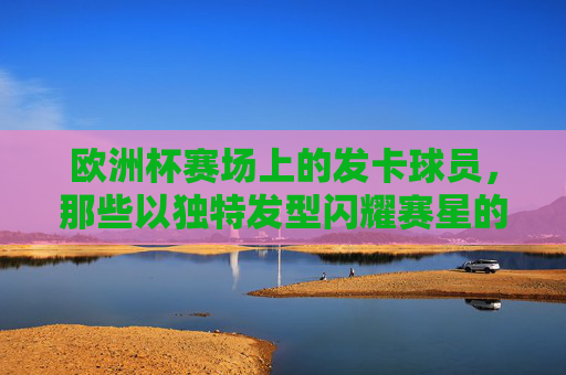 欧洲杯赛场上的发卡球员,那些以独特发型闪耀赛星的球员,欧洲杯发卡球员,以独特发型闪耀赛场 欧洲杯赛场上的发卡球员,那些以独特发型闪耀赛星的球员,欧洲杯发卡球员,以独特发型闪耀赛场