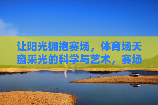让阳光拥抱赛场,体育场天窗采光的科学与艺术,赛场光影,体育场天窗采光的科学与艺术 让阳光拥抱赛场,体育场天窗采光的科学与艺术,赛场光影,体育场天窗采光的科学与艺术