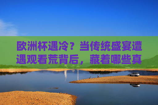 欧洲杯遇冷?当传统盛宴遭遇观看荒背后,藏着哪些真相?欧洲杯遇冷,传统盛宴观看荒背后的真相 欧洲杯遇冷?当传统盛宴遭遇观看荒背后,藏着哪些真相?欧洲杯遇冷,传统盛宴观看荒背后的真相