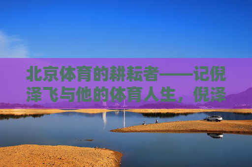 北京体育的耕耘者——记倪泽飞与他的体育人生,倪泽飞,北京体育的耕耘者 北京体育的耕耘者——记倪泽飞与他的体育人生,倪泽飞,北京体育的耕耘者