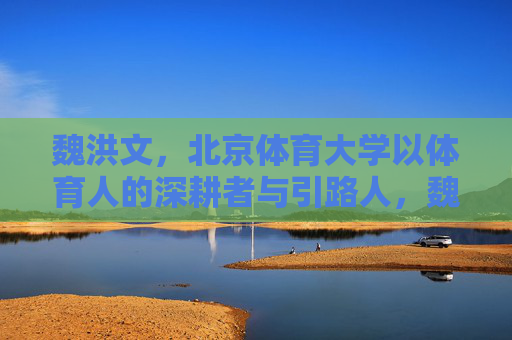 魏洪文，北京体育大学以体育人的深耕者与引路人，魏洪文，北京体育大学体育人的深耕者与引路人
