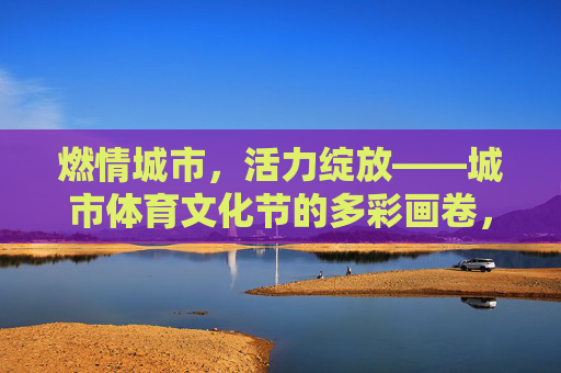 燃情城市，活力绽放——城市体育文化节的多彩画卷，城市体育文化节，燃情活力，多彩绽放