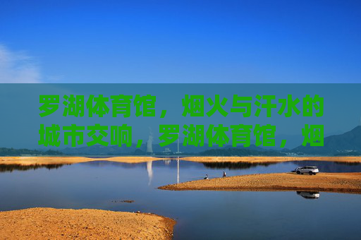 罗湖体育馆,烟火与汗水的城市交响,罗湖体育馆,烟火与汗水的城市交响 罗湖体育馆,烟火与汗水的城市交响,罗湖体育馆,烟火与汗水的城市交响