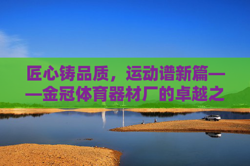 匠心铸品质,运动谱新篇——金冠体育器材厂的卓越之路,匠心铸品质,运动谱新篇——金冠体育器材厂卓越之路 匠心铸品质,运动谱新篇——金冠体育器材厂的卓越之路,匠心铸品质,运动谱新篇——金冠体育器材厂卓越之路