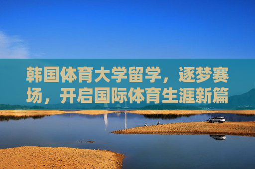 韩国体育大学留学,逐梦赛场,开启国际体育生涯新篇章,韩国体育大学留学,逐梦赛场,启航国际体育生涯新章 韩国体育大学留学,逐梦赛场,开启国际体育生涯新篇章,韩国体育大学留学,逐梦赛场,启航国际体育生涯新章