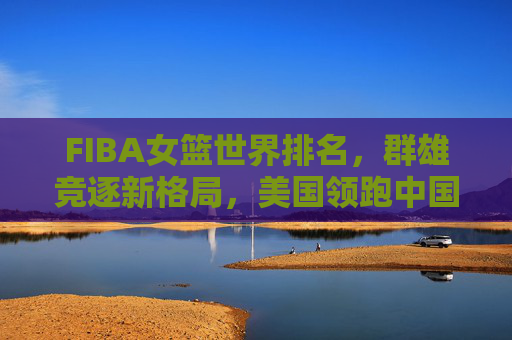 FIBA女篮世界排名,群雄竞逐新格局,美国领跑中国居前三,FIBA女篮世界排名新格局,美国领跑,中国稳居前三 FIBA女篮世界排名,群雄竞逐新格局,美国领跑中国居前三,FIBA女篮世界排名新格局,美国领跑,中国稳居前三