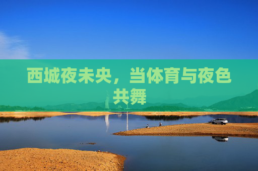 西城夜未央,当体育与夜色共舞 西城夜未央,当体育与夜色共舞