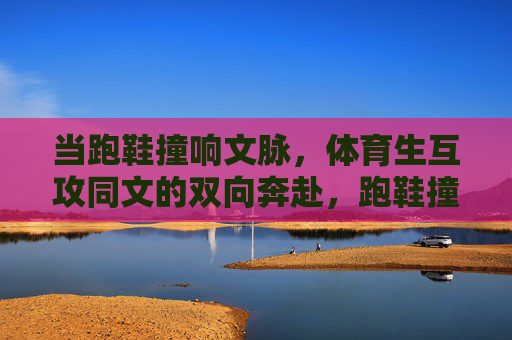 当跑鞋撞响文脉,体育生互攻同文的双向奔赴,跑鞋撞响文脉,体育生的同文双向奔赴 当跑鞋撞响文脉,体育生互攻同文的双向奔赴,跑鞋撞响文脉,体育生的同文双向奔赴