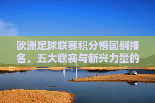 欧洲足球联赛积分榜国别排名,五大联赛与新兴力量的角逐,欧洲足球联赛国别积分榜,五大联赛与新兴力量的角逐 欧洲足球联赛积分榜国别排名,五大联赛与新兴力量的角逐,欧洲足球联赛国别积分榜,五大联赛与新兴力量的角逐