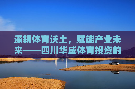 深耕体育沃土,赋能产业未来——四川华威体育投资的创新实践与使命担当,四川华威体育投资,深耕沃土赋能未来 深耕体育沃土,赋能产业未来——四川华威体育投资的创新实践与使命担当,四川华威体育投资,深耕沃土赋能未来