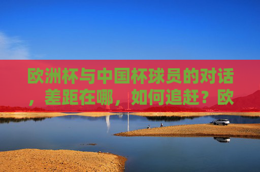 欧洲杯与中国杯球员的对话,差距在哪,如何追赶?欧洲杯与中国杯,球员差距何在,如何追赶? 欧洲杯与中国杯球员的对话,差距在哪,如何追赶?欧洲杯与中国杯,球员差距何在,如何追赶?