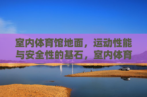 室内体育馆地面，运动性能与安全性的基石，室内体育馆地面，运动性能与安全性的基石