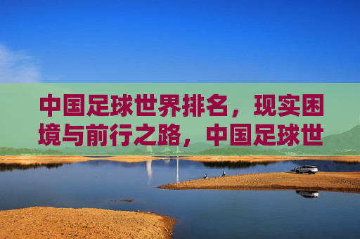 中国足球世界排名,现实困境与前行之路,中国足球世界排名,现实困境与前行之路 中国足球世界排名,现实困境与前行之路,中国足球世界排名,现实困境与前行之路