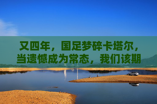 又四年，国足梦碎卡塔尔，当遗憾成为常态，我们该期待什么？又四年，国足梦碎卡塔尔，当遗憾成常态，我们期待什么？