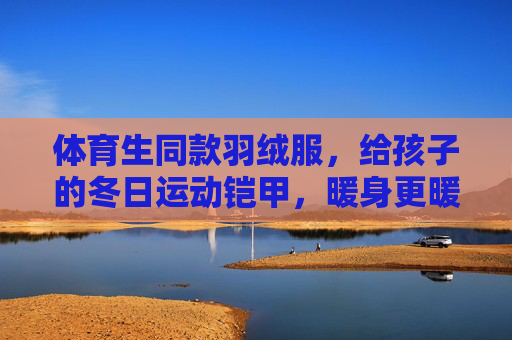 体育生同款羽绒服，给孩子的冬日运动铠甲，暖身更暖心，体育生同款儿童羽绒服，冬日运动暖铠甲，暖身更暖心