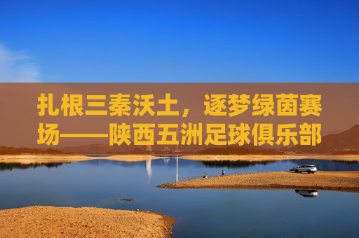 扎根三秦沃土,逐梦绿茵赛场——陕西五洲足球俱乐部发展纪实,扎根三秦逐梦绿茵,陕西五洲足球俱乐部发展纪实 扎根三秦沃土,逐梦绿茵赛场——陕西五洲足球俱乐部发展纪实,扎根三秦逐梦绿茵,陕西五洲足球俱乐部发展纪实