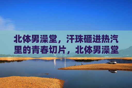 北体男澡堂，汗珠砸进热汽里的青春切片，北体男澡堂，汗珠砸进热汽的青春切片