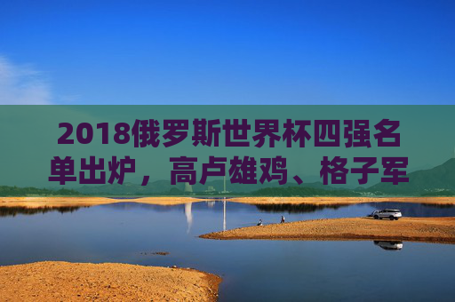 2018俄罗斯世界杯四强名单出炉,高卢雄鸡、格子军团领衔,谁将问鼎世界之巅?2018世界杯四强出炉,法国克罗地亚领衔,谁将问鼎? 2018俄罗斯世界杯四强名单出炉,高卢雄鸡、格子军团领衔,谁将问鼎世界之巅?2018世界杯四强出炉,法国克罗地亚领衔,谁将问鼎?