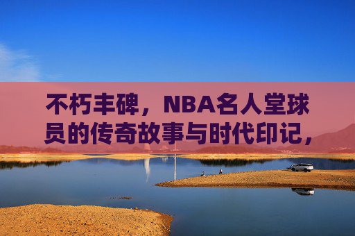 不朽丰碑,NBA名人堂球员的传奇故事与时代印记,NBA名人堂,不朽丰碑与传奇时代 不朽丰碑,NBA名人堂球员的传奇故事与时代印记,NBA名人堂,不朽丰碑与传奇时代