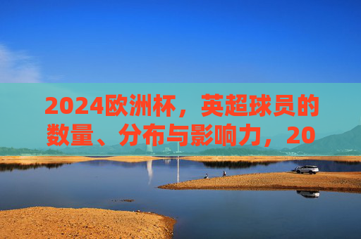 2024欧洲杯,英超球员的数量、分布与影响力,2024欧洲杯,英超球员的数量、分布与影响力 2024欧洲杯,英超球员的数量、分布与影响力,2024欧洲杯,英超球员的数量、分布与影响力