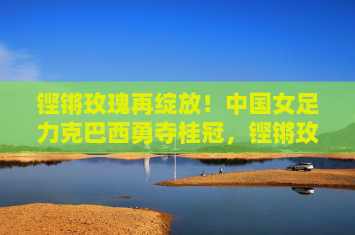 铿锵玫瑰再绽放！中国女足力克巴西勇夺桂冠，铿锵玫瑰力克巴西勇夺桂冠