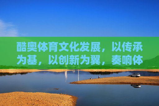 酷奥体育文化发展,以传承为基,以创新为翼,奏响体育文化新乐章,传承为基创新为翼,酷奥体育文化奏新章 酷奥体育文化发展,以传承为基,以创新为翼,奏响体育文化新乐章,传承为基创新为翼,酷奥体育文化奏新章
