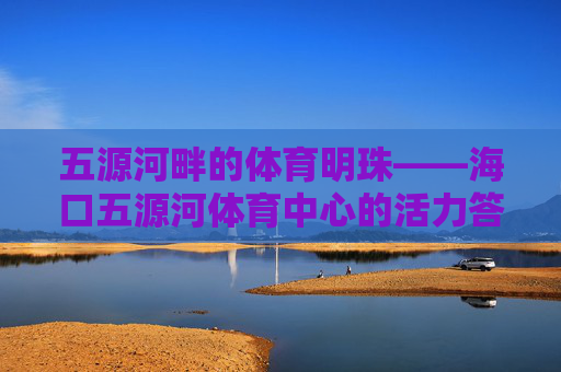 五源河畔的体育明珠——海口五源河体育中心的活力答卷，五源河畔的活力体育明珠——海口五源河体育中心