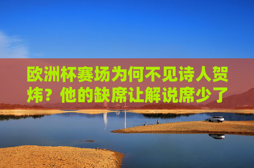 欧洲杯赛场为何不见诗人贺炜?他的缺席让解说席少了什么?欧洲杯诗人贺炜缺席,解说席的诗意缺失 欧洲杯赛场为何不见诗人贺炜?他的缺席让解说席少了什么?欧洲杯诗人贺炜缺席,解说席的诗意缺失