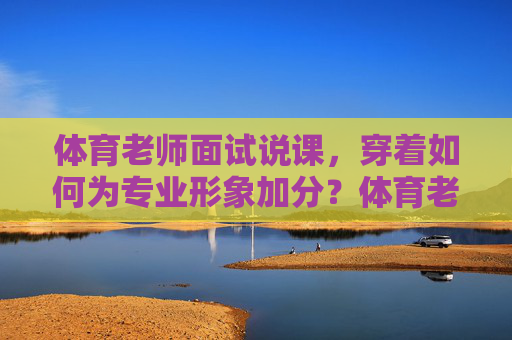 体育老师面试说课，穿着如何为专业形象加分？体育老师面试说课，着装如何为专业形象加分？