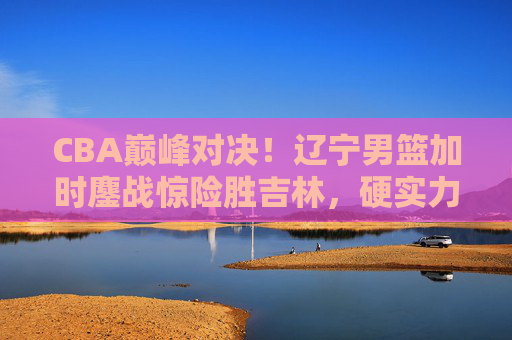 CBA巅峰对决!辽宁男篮加时鏖战惊险胜吉林,硬实力彰显冠军底蕴,辽宁男篮加时鏖战险胜吉林 硬实力尽显冠军底蕴 CBA巅峰对决!辽宁男篮加时鏖战惊险胜吉林,硬实力彰显冠军底蕴,辽宁男篮加时鏖战险胜吉林 硬实力尽显冠军底蕴