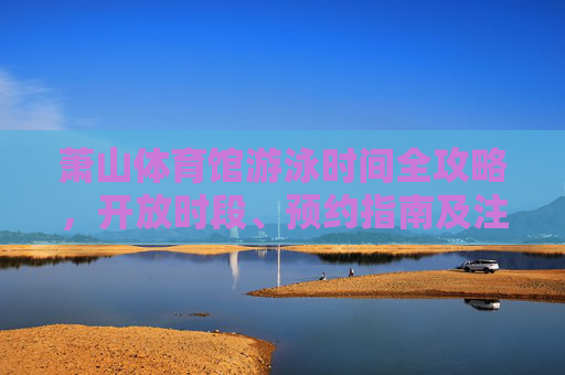 萧山体育馆游泳时间全攻略,开放时段、预约指南及注意事项 萧山体育馆游泳时间全攻略,开放时段、预约指南及注意事项