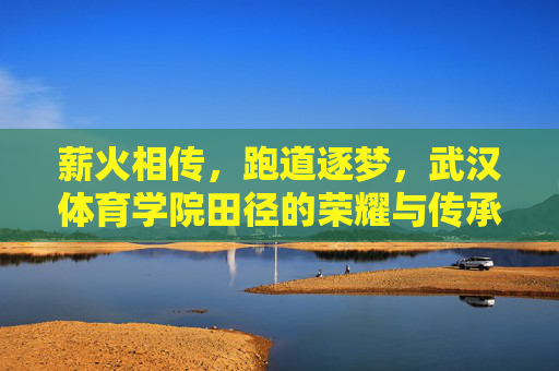 薪火相传,跑道逐梦,武汉体育学院田径的荣耀与传承,传承薪火,逐梦跑道,武汉体育学院田径的荣耀 薪火相传,跑道逐梦,武汉体育学院田径的荣耀与传承,传承薪火,逐梦跑道,武汉体育学院田径的荣耀