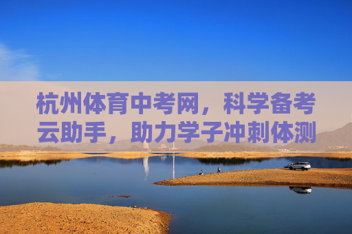 杭州体育中考网，科学备考云助手，助力学子冲刺体测佳绩，杭州体育中考网，科学备考云助手 助力学子冲刺体测佳绩