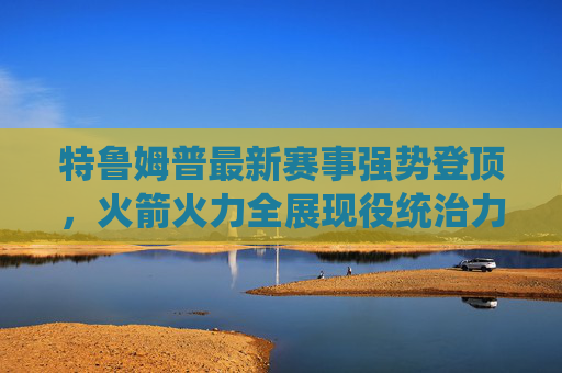 特鲁姆普最新赛事强势登顶,火箭火力全展现役统治力,特鲁姆普最新赛事强势登顶 火箭火力尽显现役统治力 特鲁姆普最新赛事强势登顶,火箭火力全展现役统治力,特鲁姆普最新赛事强势登顶 火箭火力尽显现役统治力