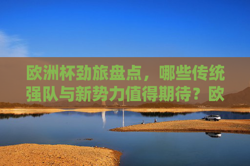 欧洲杯劲旅盘点，哪些传统强队与新势力值得期待？欧洲杯劲旅盘点，传统强队与新势力前瞻