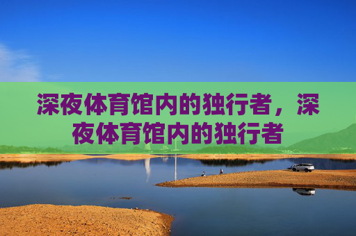 深夜体育馆内的独行者,深夜体育馆内的独行者 深夜体育馆内的独行者,深夜体育馆内的独行者