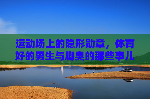 运动场上的隐形勋章，体育好的男生与脚臭的那些事儿，运动场上的隐形勋章，体育好男生的脚臭印记