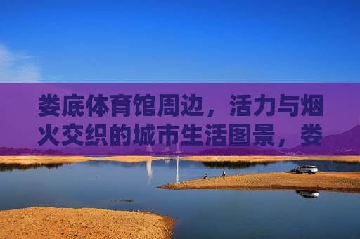 娄底体育馆周边,活力与烟火交织的城市生活图景,娄底体育馆周边,活力与烟火交织的城市生活图景 娄底体育馆周边,活力与烟火交织的城市生活图景,娄底体育馆周边,活力与烟火交织的城市生活图景