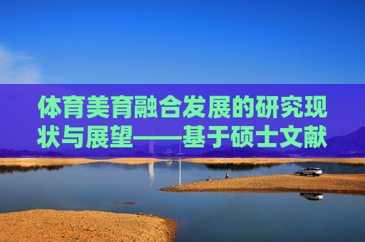体育美育融合发展的研究现状与展望——基于硕士文献综述的分析,体育美育融合发展的研究现状与展望——基于硕士文献综述 体育美育融合发展的研究现状与展望——基于硕士文献综述的分析,体育美育融合发展的研究现状与展望——基于硕士文献综述