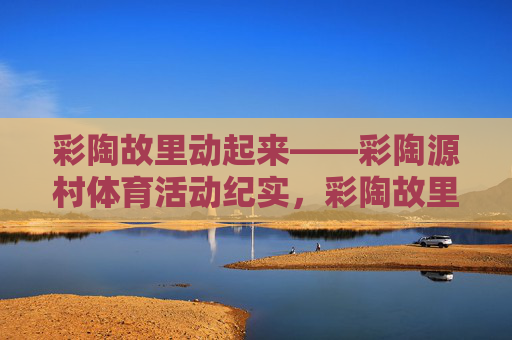 彩陶故里动起来——彩陶源村体育活动纪实,彩陶故里动起来——彩陶源村体育活动纪实 彩陶故里动起来——彩陶源村体育活动纪实,彩陶故里动起来——彩陶源村体育活动纪实