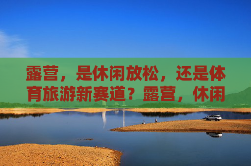 露营，是休闲放松，还是体育旅游新赛道？露营，休闲放松还是体育旅游新赛道？