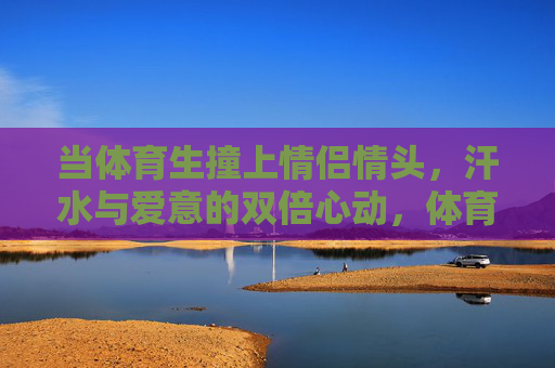 当体育生撞上情侣情头，汗水与爱意的双倍心动，体育生撞情侣情头，汗水与爱意的双倍心动