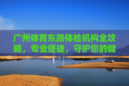 广州体育东路体检机构全攻略，专业便捷，守护您的健康起点