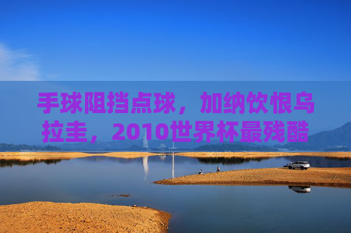手球阻挡点球，加纳饮恨乌拉圭，2010世界杯最残酷的瞬间，2010世界杯，加纳手球阻挡点球饮恨乌拉圭，最残酷瞬间