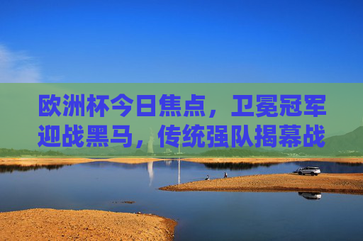欧洲杯今日焦点，卫冕冠军迎战黑马，传统强队揭幕战上演德比，欧洲杯焦点战，卫冕冠军遇黑马，传统强队德比揭幕战