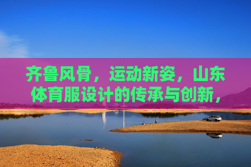 齐鲁风骨,运动新姿,山东体育服设计的传承与创新,齐鲁风骨,运动新姿,山东体育服设计的传承与创新 齐鲁风骨,运动新姿,山东体育服设计的传承与创新,齐鲁风骨,运动新姿,山东体育服设计的传承与创新