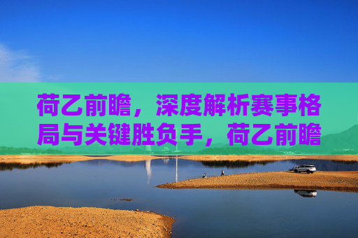 荷乙前瞻，深度解析赛事格局与关键胜负手，荷乙前瞻，深度解析赛事格局与关键胜负手